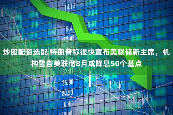 炒股配资选配 特朗普称很快宣布美联储新主席，机构警告美联储8月或降息50个基点