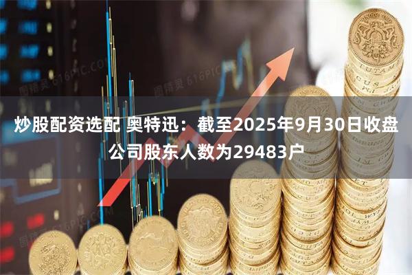 炒股配资选配 奥特迅：截至2025年9月30日收盘公司股东人数为29483户