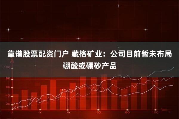 靠谱股票配资门户 藏格矿业：公司目前暂未布局硼酸或硼砂产品