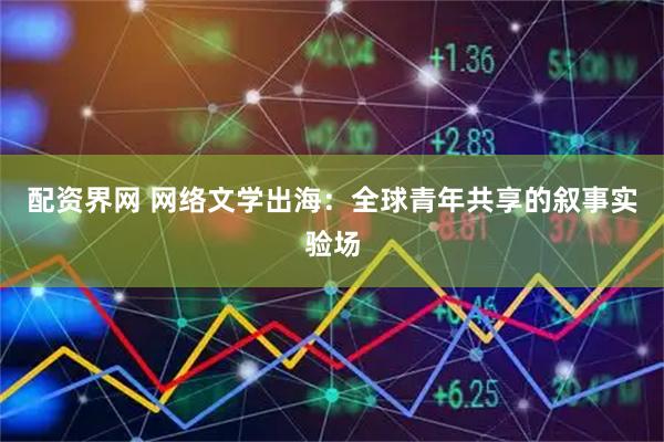 配资界网 网络文学出海：全球青年共享的叙事实验场