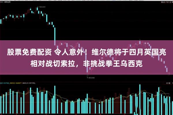 股票免费配资 令人意外！维尔德将于四月英国亮相对战切索拉，非挑战拳王乌西克