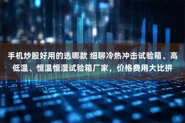 手机炒股好用的选哪款 细聊冷热冲击试验箱、高低温、恒温恒湿试验箱厂家，价格费用大比拼