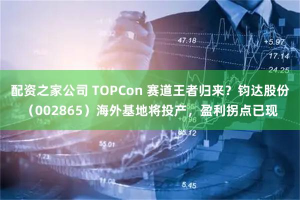 配资之家公司 TOPCon 赛道王者归来？钧达股份（002865）海外基地将投产，盈利拐点已现