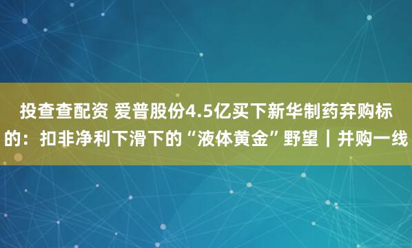 投查查配资 爱普股份4.5亿买下新华制药弃购标的：扣非净利下滑下的“液体黄金”野望｜并购一线