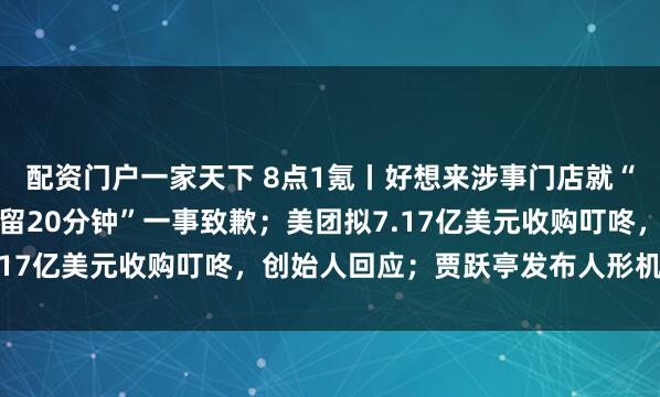 配资门户一家天下 8点1氪丨好想来涉事门店就“误把初中女孩当小偷扣留20分钟”一事致歉；美团拟7.17亿美元收购叮咚，创始人回应；贾跃亭发布人形机器人
