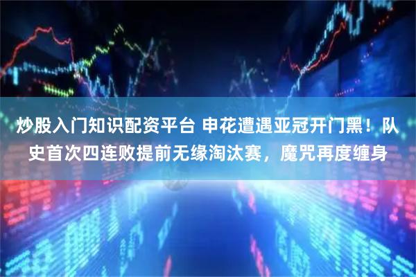 炒股入门知识配资平台 申花遭遇亚冠开门黑！队史首次四连败提前无缘淘汰赛，魔咒再度缠身