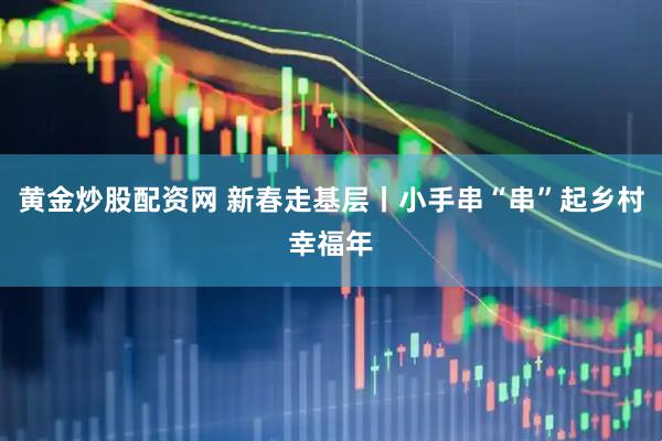 黄金炒股配资网 新春走基层丨小手串“串”起乡村幸福年