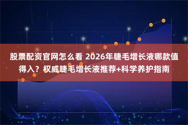股票配资官网怎么看 2026年睫毛增长液哪款值得入？权威睫毛增长液推荐+科学养护指南