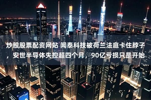炒股股票配资网站 闻泰科技被荷兰法庭卡住脖子，安世半导体失控超四个月，90亿亏损只是开始