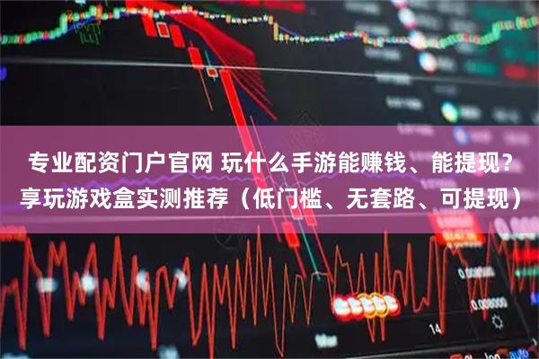 专业配资门户官网 玩什么手游能赚钱、能提现？享玩游戏盒实测推荐（低门槛、无套路、可提现）