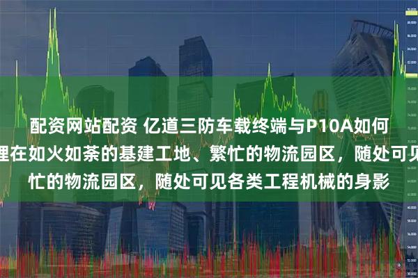 配资网站配资 亿道三防车载终端与P10A如何重塑工程机械租赁管理在如火如荼的基建工地、繁忙的物流园区，随处可见各类工程机械的身影