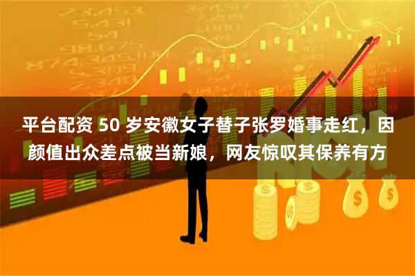 平台配资 50 岁安徽女子替子张罗婚事走红，因颜值出众差点被当新娘，网友惊叹其保养有方