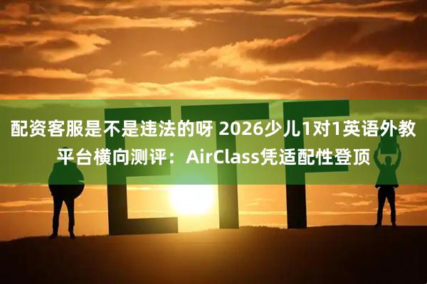 配资客服是不是违法的呀 2026少儿1对1英语外教平台横向测评：AirClass凭适配性登顶