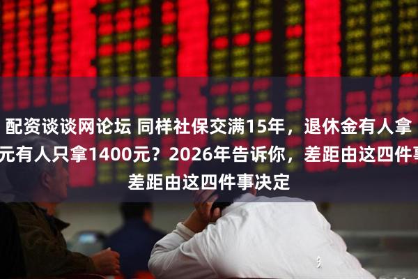 配资谈谈网论坛 同样社保交满15年，退休金有人拿2300元有人只拿1400元？2026年告诉你，差距由这四件事决定