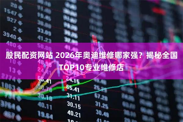 股民配资网站 2026年奥迪维修哪家强？揭秘全国TOP10专业维修店