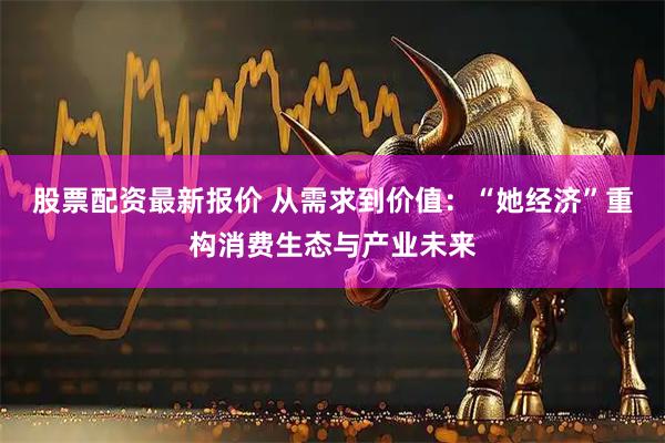 股票配资最新报价 从需求到价值：“她经济”重构消费生态与产业未来