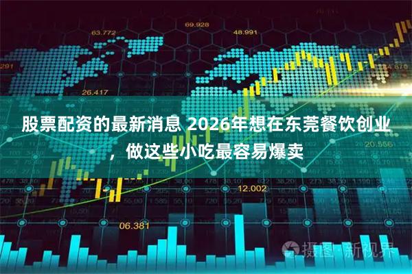 股票配资的最新消息 2026年想在东莞餐饮创业，做这些小吃最容易爆卖