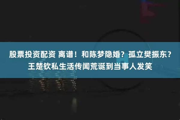 股票投资配资 离谱！和陈梦隐婚？孤立樊振东？王楚钦私生活传闻荒诞到当事人发笑