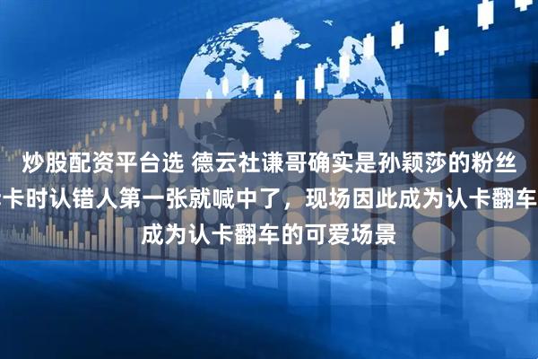 炒股配资平台选 德云社谦哥确实是孙颖莎的粉丝，在直播拆卡时认错人第一张就喊中了，现场因此成为认卡翻车的可爱场景
