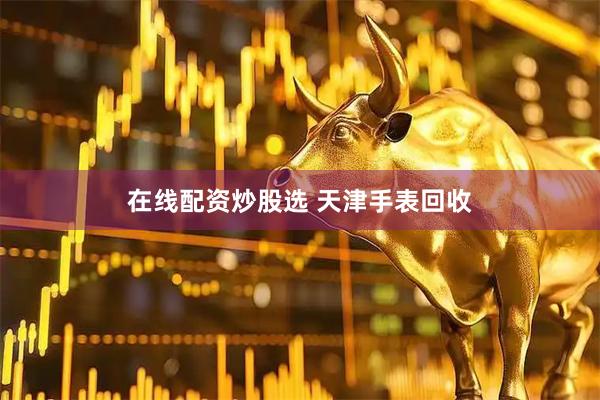 在线配资炒股选 天津手表回收
