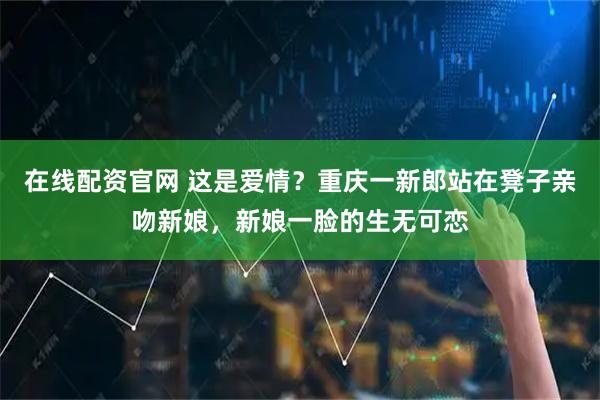 在线配资官网 这是爱情？重庆一新郎站在凳子亲吻新娘，新娘一脸的生无可恋