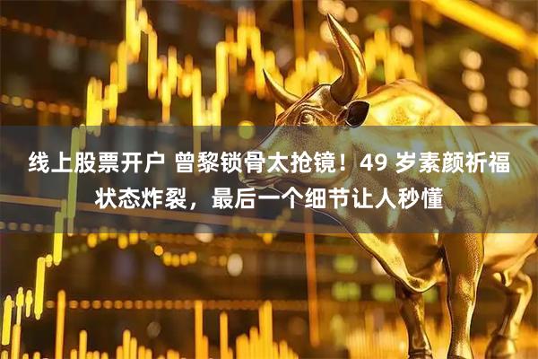 线上股票开户 曾黎锁骨太抢镜！49 岁素颜祈福状态炸裂，最后一个细节让人秒懂