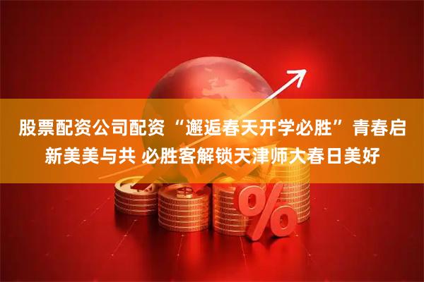 股票配资公司配资 “邂逅春天开学必胜” 青春启新美美与共 必胜客解锁天津师大春日美好