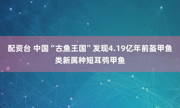 配资台 中国“古鱼王国”发现4.19亿年前盔甲鱼类新属种短耳鸮甲鱼