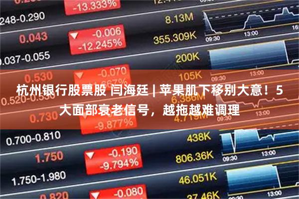 杭州银行股票股 闫海廷 | 苹果肌下移别大意！5大面部衰老信号，越拖越难调理