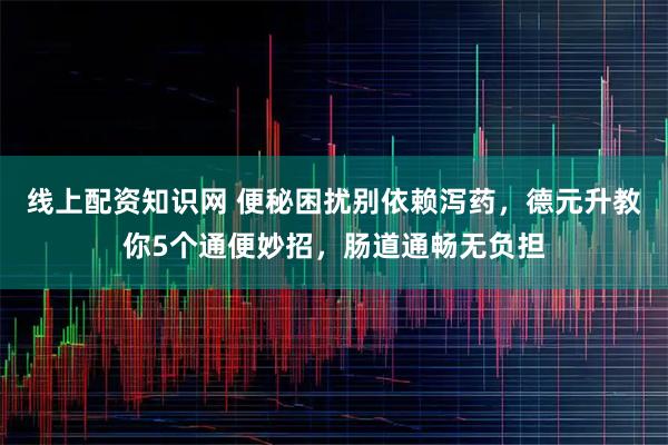 线上配资知识网 便秘困扰别依赖泻药，德元升教你5个通便妙招，肠道通畅无负担