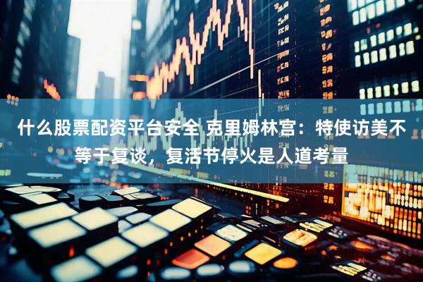 什么股票配资平台安全 克里姆林宫：特使访美不等于复谈，复活节停火是人道考量