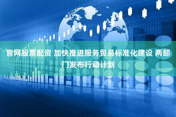 官网股票配资 加快推进服务贸易标准化建设 两部门发布行动计划
