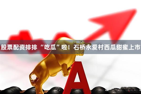 股票配资排排 “吃瓜”啦！石桥永爱村西瓜甜蜜上市