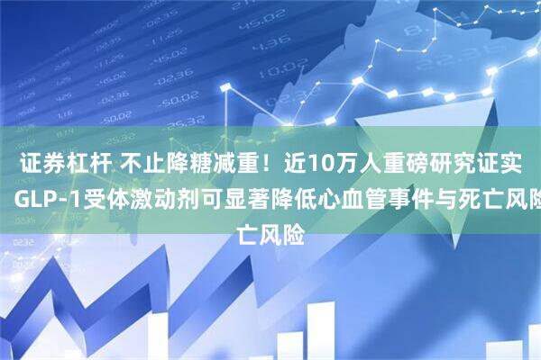 证券杠杆 不止降糖减重！近10万人重磅研究证实：GLP-1受体激动剂可显著降低心血管事件与死亡风险